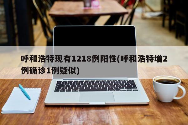 呼和浩特现有1218例阳性(呼和浩特增2例确诊1例疑似)