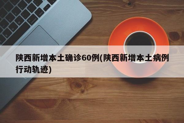 陕西新增本土确诊60例(陕西新增本土病例行动轨迹)