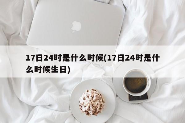 17日24时是什么时候(17日24时是什么时候生日)