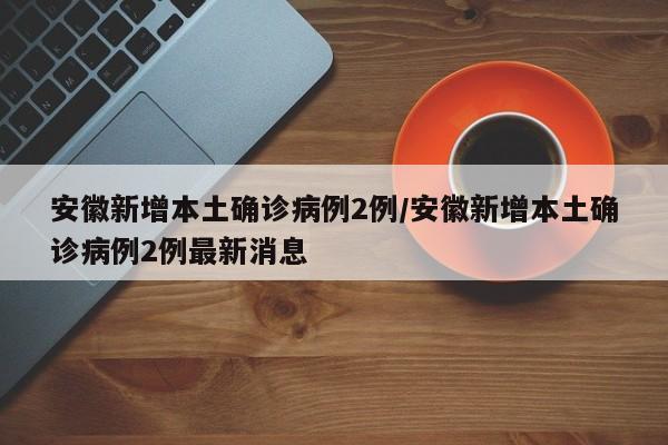 安徽新增本土确诊病例2例/安徽新增本土确诊病例2例最新消息