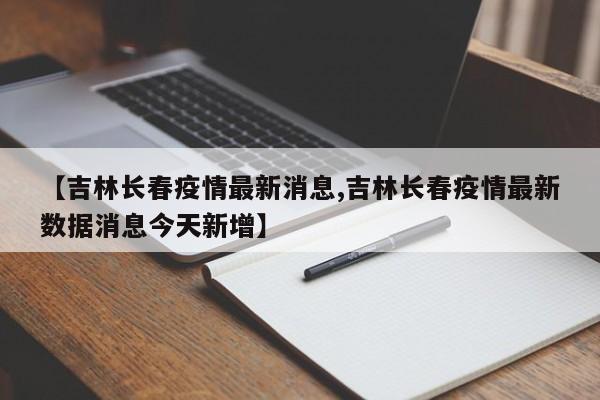 【吉林长春疫情最新消息,吉林长春疫情最新数据消息今天新增】