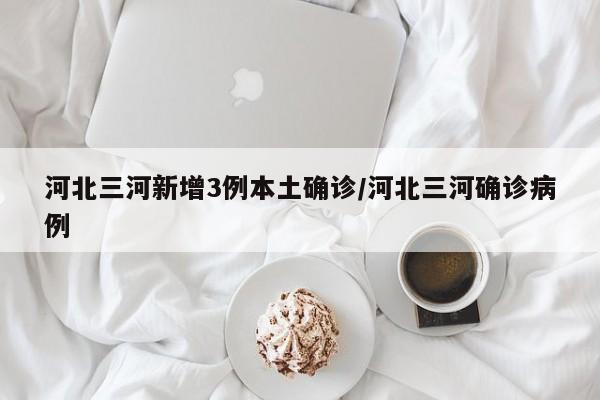 河北三河新增3例本土确诊/河北三河确诊病例