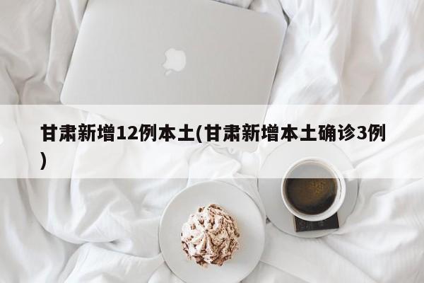 甘肃新增12例本土(甘肃新增本土确诊3例)
