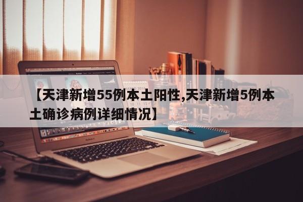 【天津新增55例本土阳性,天津新增5例本土确诊病例详细情况】