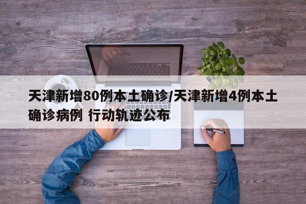 天津新增80例本土确诊/天津新增4例本土确诊病例 行动轨迹公布
