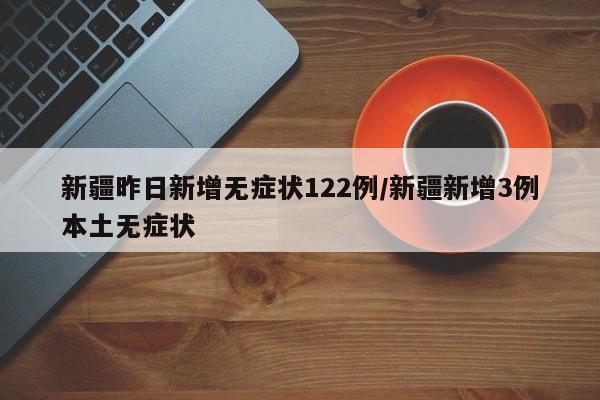 新疆昨日新增无症状122例/新疆新增3例本土无症状