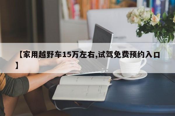 【家用越野车15万左右,试驾免费预约入口】