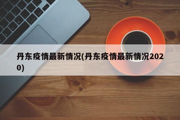 丹东疫情最新情况(丹东疫情最新情况2020)
