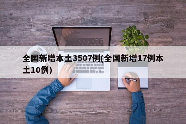 全国新增本土3507例(全国新增17例本土10例)