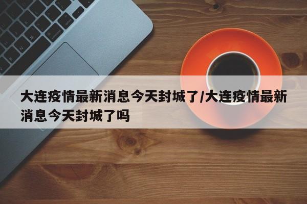 大连疫情最新消息今天封城了/大连疫情最新消息今天封城了吗