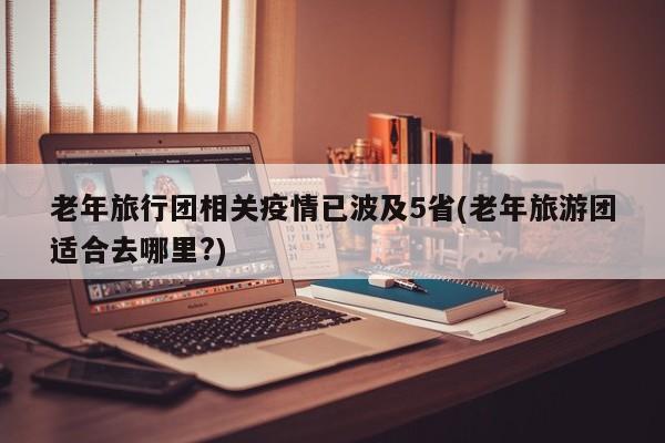 老年旅行团相关疫情已波及5省(老年旅游团适合去哪里?)