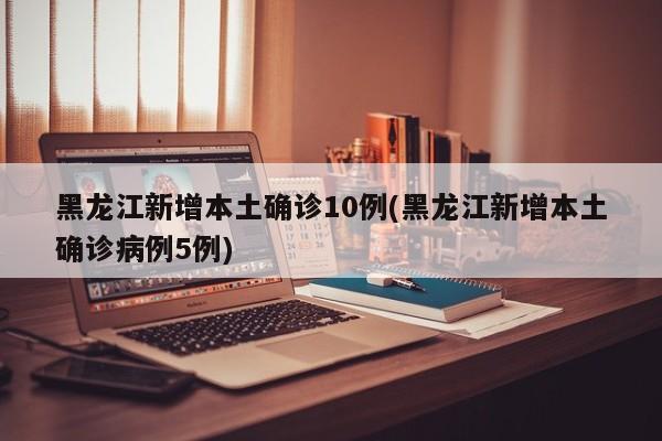 黑龙江新增本土确诊10例(黑龙江新增本土确诊病例5例)