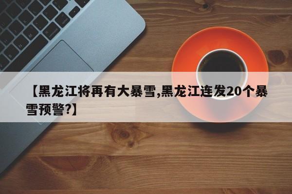 【黑龙江将再有大暴雪,黑龙江连发20个暴雪预警?】