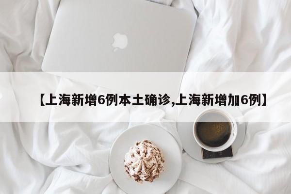 【上海新增6例本土确诊,上海新增加6例】