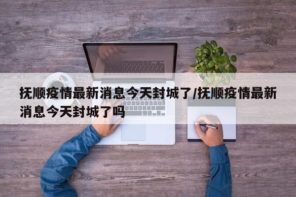 抚顺疫情最新消息今天封城了/抚顺疫情最新消息今天封城了吗