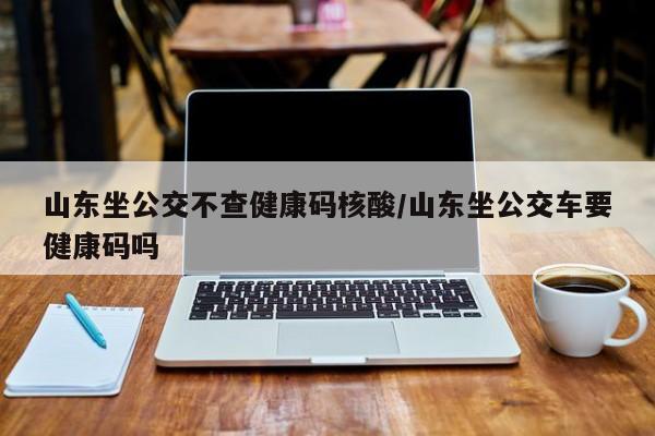 山东坐公交不查健康码核酸/山东坐公交车要健康码吗