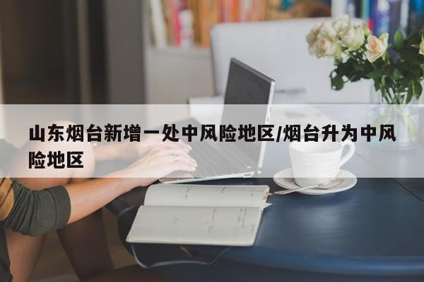 山东烟台新增一处中风险地区/烟台升为中风险地区
