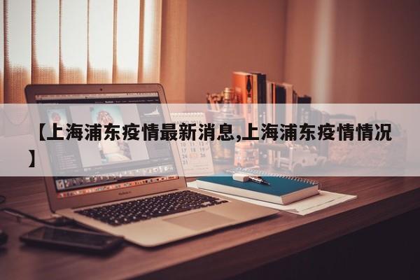 【上海浦东疫情最新消息,上海浦东疫情情况】