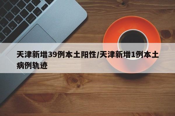 天津新增39例本土阳性/天津新增1例本土病例轨迹